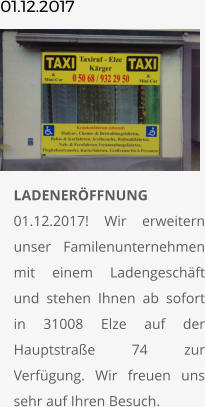 01.12.2017       	LADENERÖFFNUNG01.12.2017! Wir erweitern unser Familenunternehmen mit einem Ladengeschäft und stehen Ihnen ab sofort in 31008 Elze auf der Hauptstraße 74 zur Verfügung. Wir freuen uns sehr auf Ihren Besuch.