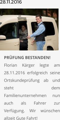 28.11.2016       	PRÜFUNG BESTANDEN!Florian Kärger legte am 28.11.2016 erfolgreich seine Ortskundeprüfung ab und steht dem Familienunternehmen nun auch als Fahrer zur Verfügung. Wir wünschen allzeit Gute Fahrt!