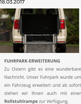 18.03.2017       	FUHRPARK-ERWEITERUNGZu Ostern gibt es eine wunderbare Nachricht. Unser Fuhrpark wurde um ein Fahrzeug erweitert und ab sofort stehen wir Ihnen auch mit einer Rollstuhlrampe zur Verfügung.