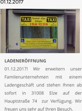 01.12.2017       	LADENERÖFFNUNG01.12.2017! Wir erweitern unser Familenunternehmen mit einem Ladengeschäft und stehen Ihnen ab sofort in 31008 Elze auf der Hauptstraße 74  zur Verfügung. Wir freuen uns sehr auf Ihren Besuch.